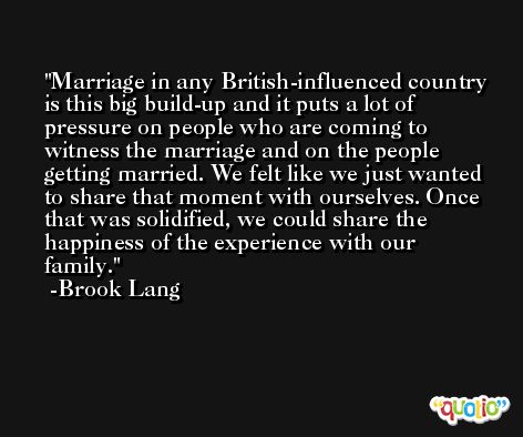 Marriage in any British-influenced country is this big build-up and it puts a lot of pressure on people who are coming to witness the marriage and on the people getting married. We felt like we just wanted to share that moment with ourselves. Once that was solidified, we could share the happiness of the experience with our family. -Brook Lang