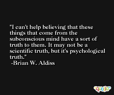 I can't help believing that these things that come from the subconscious mind have a sort of truth to them. It may not be a scientific truth, but it's psychological truth. -Brian W. Aldiss