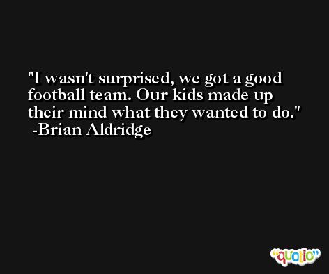 I wasn't surprised, we got a good football team. Our kids made up their mind what they wanted to do. -Brian Aldridge