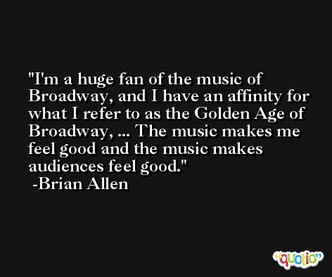 I'm a huge fan of the music of Broadway, and I have an affinity for what I refer to as the Golden Age of Broadway, ... The music makes me feel good and the music makes audiences feel good. -Brian Allen