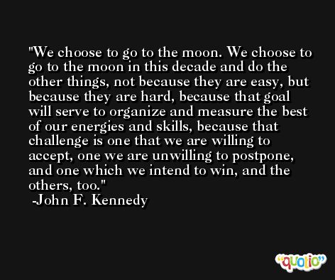 We choose to go to the moon. We choose to go to the moon in this decade and do the other things, not because they are easy, but because they are hard, because that goal will serve to organize and measure the best of our energies and skills, because that challenge is one that we are willing to accept, one we are unwilling to postpone, and one which we intend to win, and the others, too. -John F. Kennedy
