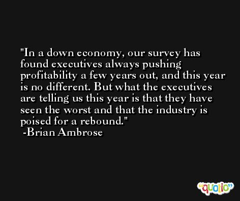 In a down economy, our survey has found executives always pushing profitability a few years out, and this year is no different. But what the executives are telling us this year is that they have seen the worst and that the industry is poised for a rebound. -Brian Ambrose