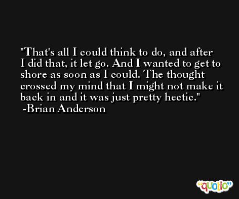 That's all I could think to do, and after I did that, it let go. And I wanted to get to shore as soon as I could. The thought crossed my mind that I might not make it back in and it was just pretty hectic. -Brian Anderson