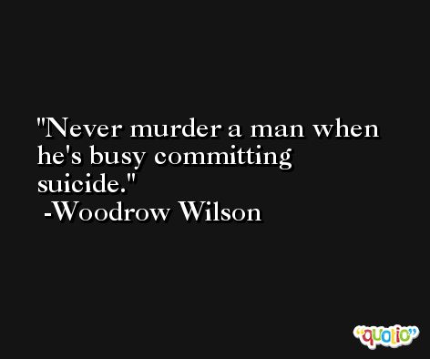 Never murder a man when he's busy committing suicide. -Woodrow Wilson