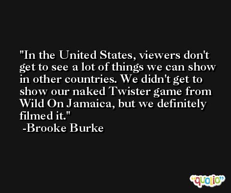 In the United States, viewers don't get to see a lot of things we can show in other countries. We didn't get to show our naked Twister game from Wild On Jamaica, but we definitely filmed it. -Brooke Burke