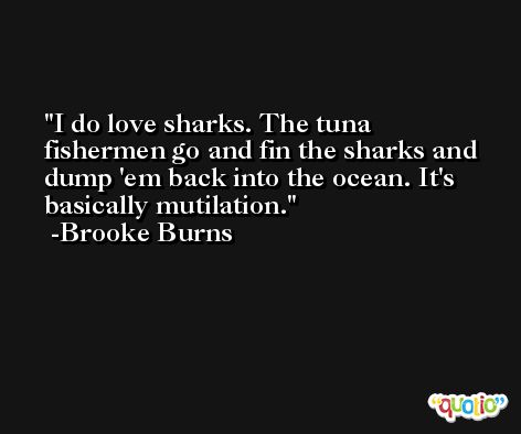 I do love sharks. The tuna fishermen go and fin the sharks and dump 'em back into the ocean. It's basically mutilation. -Brooke Burns