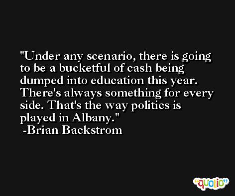 Under any scenario, there is going to be a bucketful of cash being dumped into education this year. There's always something for every side. That's the way politics is played in Albany. -Brian Backstrom