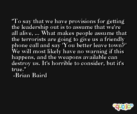 To say that we have provisions for getting the leadership out is to assume that we're all alive, ... What makes people assume that the terrorists are going to give us a friendly phone call and say 'You better leave town?' We will most likely have no warning if this happens, and the weapons available can destroy us. It's horrible to consider, but it's true. -Brian Baird