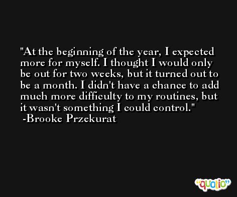 At the beginning of the year, I expected more for myself. I thought I would only be out for two weeks, but it turned out to be a month. I didn't have a chance to add much more difficulty to my routines, but it wasn't something I could control. -Brooke Przekurat