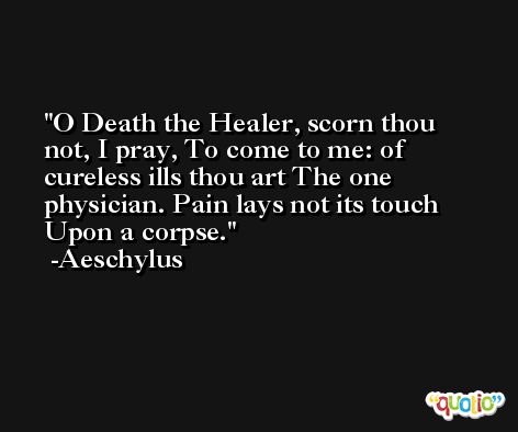 O Death the Healer, scorn thou not, I pray, To come to me: of cureless ills thou art The one physician. Pain lays not its touch Upon a corpse. -Aeschylus
