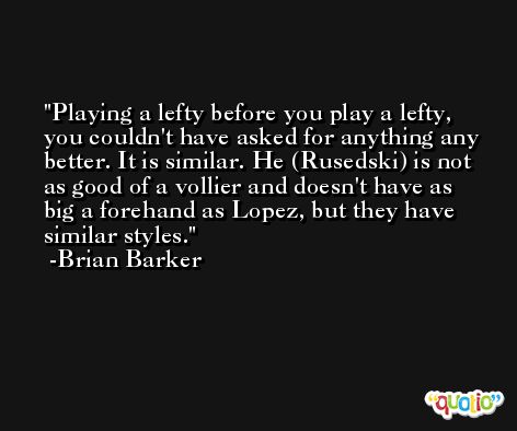 Playing a lefty before you play a lefty, you couldn't have asked for anything any better. It is similar. He (Rusedski) is not as good of a vollier and doesn't have as big a forehand as Lopez, but they have similar styles. -Brian Barker