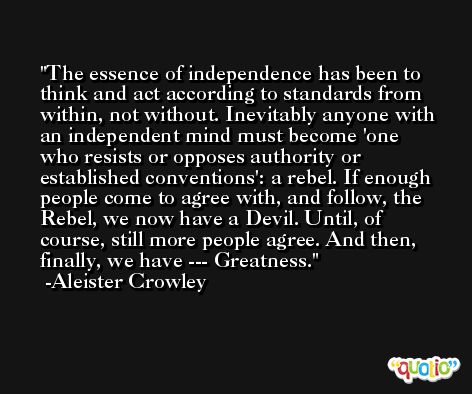 The essence of independence has been to think and act according to standards from within, not without. Inevitably anyone with an independent mind must become 'one who resists or opposes authority or established conventions': a rebel. If enough people come to agree with, and follow, the Rebel, we now have a Devil. Until, of course, still more people agree. And then, finally, we have --- Greatness. -Aleister Crowley