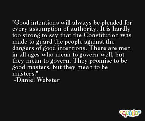 Good intentions will always be pleaded for every assumption of authority. It is hardly too strong to say that the Constitution was made to guard the people against the dangers of good intentions. There are men in all ages who mean to govern well, but they mean to govern. They promise to be good masters, but they mean to be masters. -Daniel Webster