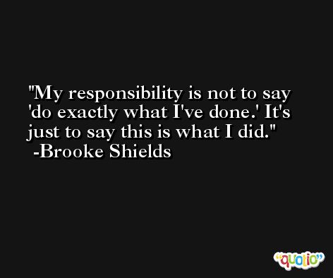 My responsibility is not to say 'do exactly what I've done.' It's just to say this is what I did. -Brooke Shields