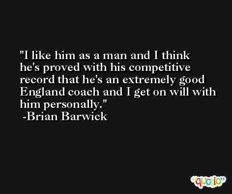 I like him as a man and I think he's proved with his competitive record that he's an extremely good England coach and I get on will with him personally. -Brian Barwick