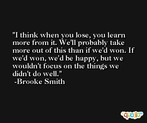 I think when you lose, you learn more from it. We'll probably take more out of this than if we'd won. If we'd won, we'd be happy, but we wouldn't focus on the things we didn't do well. -Brooke Smith