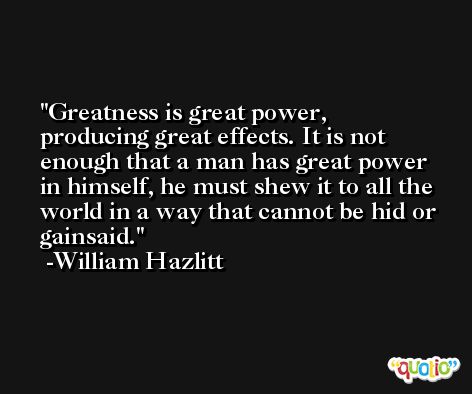 Greatness is great power, producing great effects. It is not enough that a man has great power in himself, he must shew it to all the world in a way that cannot be hid or gainsaid. -William Hazlitt