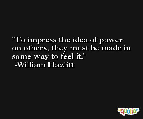 To impress the idea of power on others, they must be made in some way to feel it. -William Hazlitt