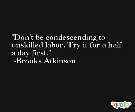 Don't be condescending to unskilled labor. Try it for a half a day first. -Brooks Atkinson