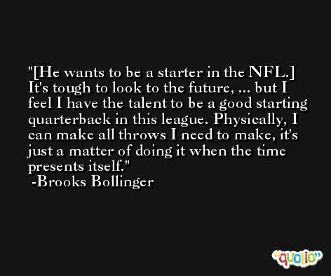 [He wants to be a starter in the NFL.] It's tough to look to the future, ... but I feel I have the talent to be a good starting quarterback in this league. Physically, I can make all throws I need to make, it's just a matter of doing it when the time presents itself. -Brooks Bollinger