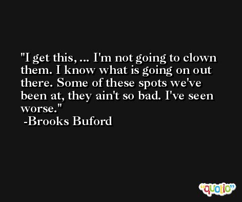 I get this, ... I'm not going to clown them. I know what is going on out there. Some of these spots we've been at, they ain't so bad. I've seen worse. -Brooks Buford