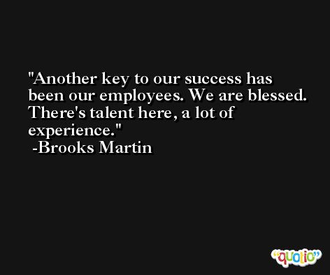 Another key to our success has been our employees. We are blessed. There's talent here, a lot of experience. -Brooks Martin