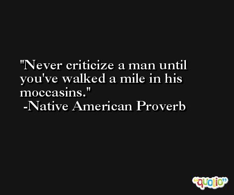 Never criticize a man until you've walked a mile in his moccasins. -Native American Proverb