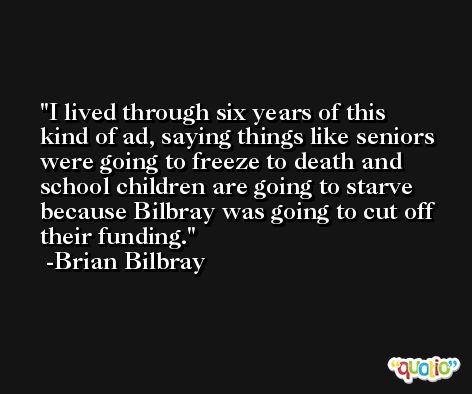 I lived through six years of this kind of ad, saying things like seniors were going to freeze to death and school children are going to starve because Bilbray was going to cut off their funding. -Brian Bilbray