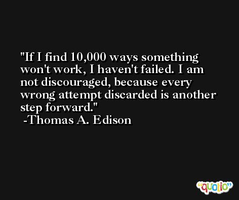 If I find 10,000 ways something won't work, I haven't failed. I am not discouraged, because every wrong attempt discarded is another step forward. -Thomas A. Edison