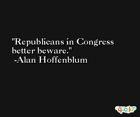 Republicans in Congress better beware. -Alan Hoffenblum