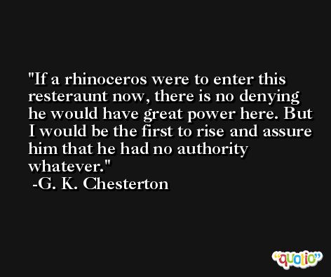 If a rhinoceros were to enter this resteraunt now, there is no denying he would have great power here. But I would be the first to rise and assure him that he had no authority whatever. -G. K. Chesterton