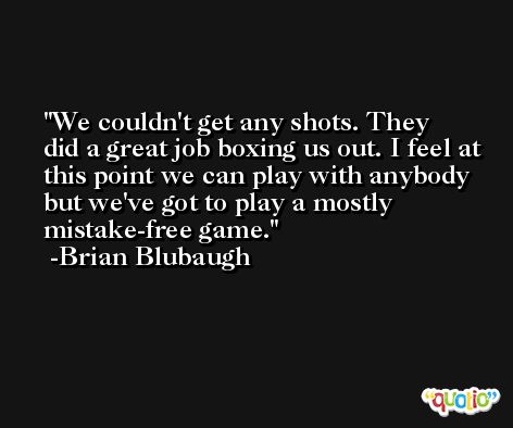 We couldn't get any shots. They did a great job boxing us out. I feel at this point we can play with anybody but we've got to play a mostly mistake-free game. -Brian Blubaugh