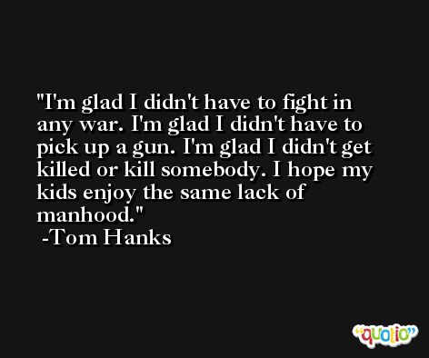 I'm glad I didn't have to fight in any war. I'm glad I didn't have to pick up a gun. I'm glad I didn't get killed or kill somebody. I hope my kids enjoy the same lack of manhood. -Tom Hanks