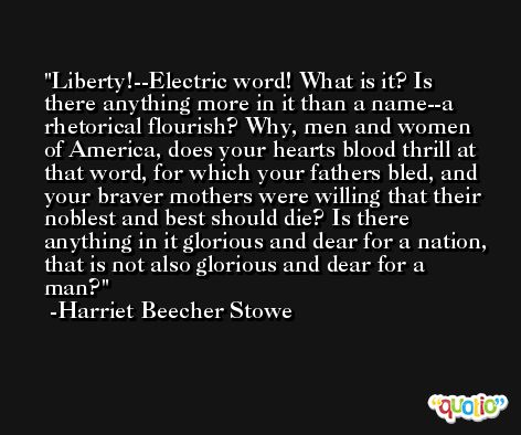Liberty!--Electric word! What is it? Is there anything more in it than a name--a rhetorical flourish? Why, men and women of America, does your hearts blood thrill at that word, for which your fathers bled, and your braver mothers were willing that their noblest and best should die? Is there anything in it glorious and dear for a nation, that is not also glorious and dear for a man? -Harriet Beecher Stowe
