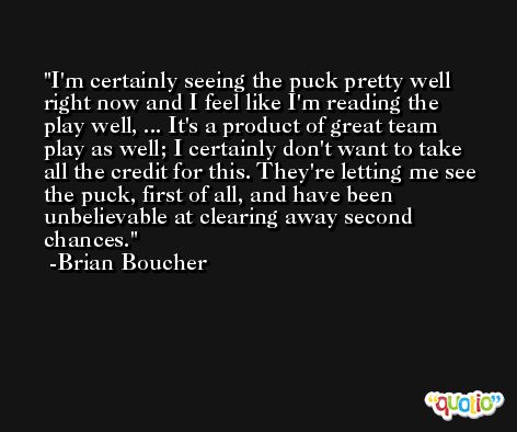 I'm certainly seeing the puck pretty well right now and I feel like I'm reading the play well, ... It's a product of great team play as well; I certainly don't want to take all the credit for this. They're letting me see the puck, first of all, and have been unbelievable at clearing away second chances. -Brian Boucher