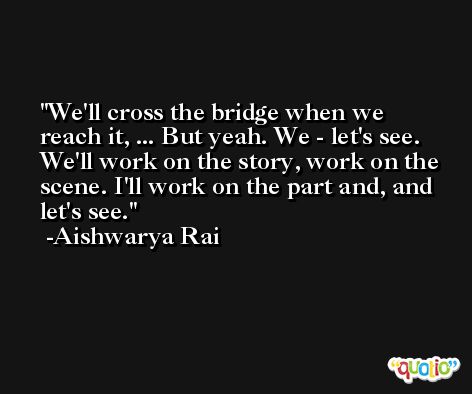 We'll cross the bridge when we reach it, ... But yeah. We - let's see. We'll work on the story, work on the scene. I'll work on the part and, and let's see. -Aishwarya Rai