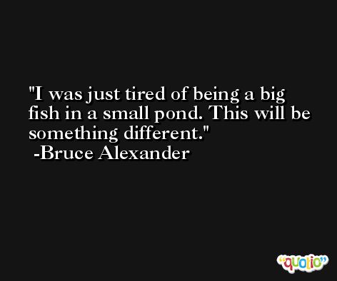 I was just tired of being a big fish in a small pond. This will be something different. -Bruce Alexander