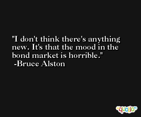 I don't think there's anything new. It's that the mood in the bond market is horrible. -Bruce Alston