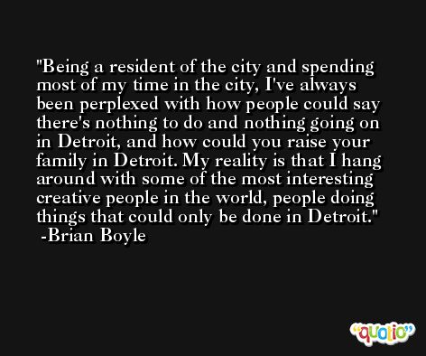Being a resident of the city and spending most of my time in the city, I've always been perplexed with how people could say there's nothing to do and nothing going on in Detroit, and how could you raise your family in Detroit. My reality is that I hang around with some of the most interesting creative people in the world, people doing things that could only be done in Detroit. -Brian Boyle