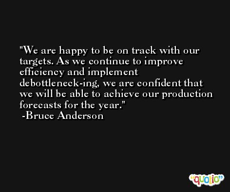 We are happy to be on track with our targets. As we continue to improve efficiency and implement debottleneck-ing, we are confident that we will be able to achieve our production forecasts for the year. -Bruce Anderson