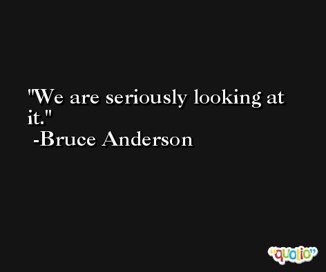 We are seriously looking at it. -Bruce Anderson