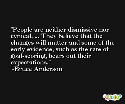 People are neither dismissive nor cynical, ... They believe that the changes will matter and some of the early evidence, such as the rate of goal-scoring, bears out their expectations. -Bruce Anderson