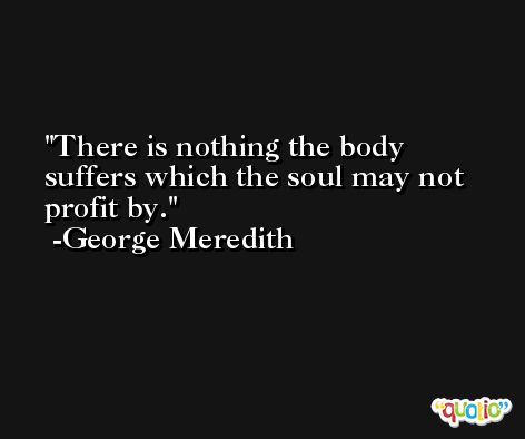 There is nothing the body suffers which the soul may not profit by. -George Meredith