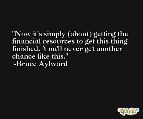 Now it's simply (about) getting the financial resources to get this thing finished. You'll never get another chance like this. -Bruce Aylward