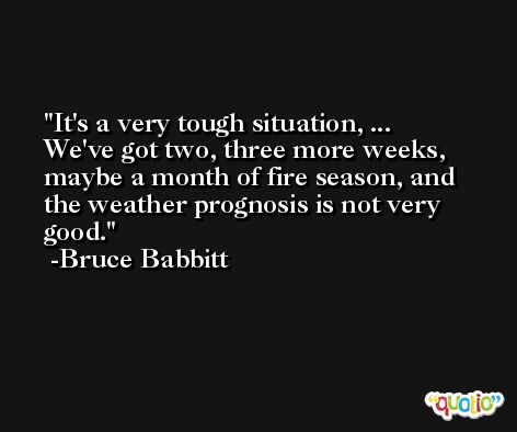 It's a very tough situation, ... We've got two, three more weeks, maybe a month of fire season, and the weather prognosis is not very good. -Bruce Babbitt