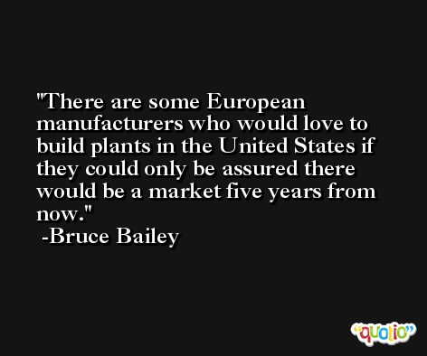 There are some European manufacturers who would love to build plants in the United States if they could only be assured there would be a market five years from now. -Bruce Bailey