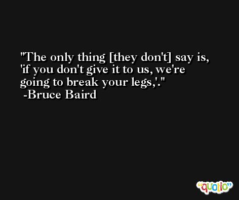 The only thing [they don't] say is, 'if you don't give it to us, we're going to break your legs,'. -Bruce Baird