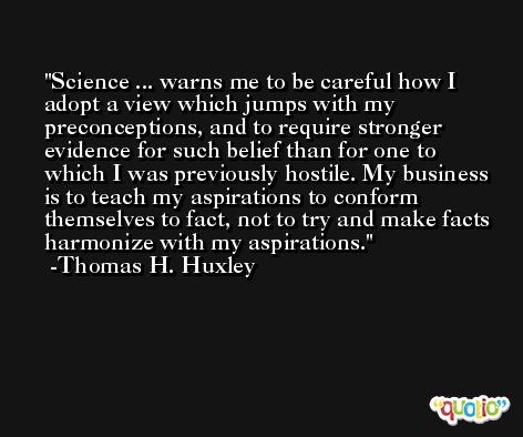 Science ... warns me to be careful how I adopt a view which jumps with my preconceptions, and to require stronger evidence for such belief than for one to which I was previously hostile. My business is to teach my aspirations to conform themselves to fact, not to try and make facts harmonize with my aspirations. -Thomas H. Huxley