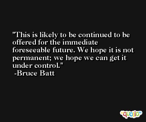 This is likely to be continued to be offered for the immediate foreseeable future. We hope it is not permanent; we hope we can get it under control. -Bruce Batt