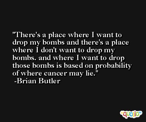 There's a place where I want to drop my bombs and there's a place where I don't want to drop my bombs. and where I want to drop those bombs is based on probability of where cancer may lie. -Brian Butler